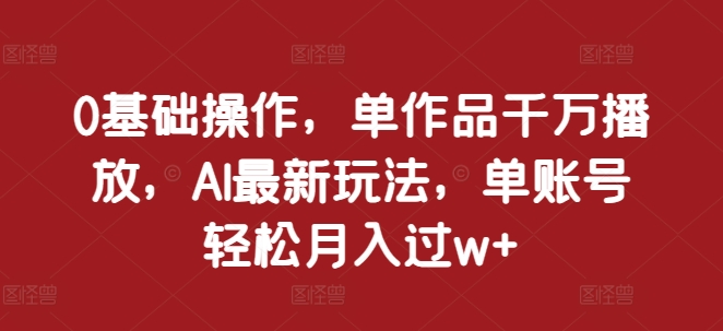 0基础操作，单作品千万播放，AI最新玩法，单账号轻松月入过w+【揭秘】-创业资源库