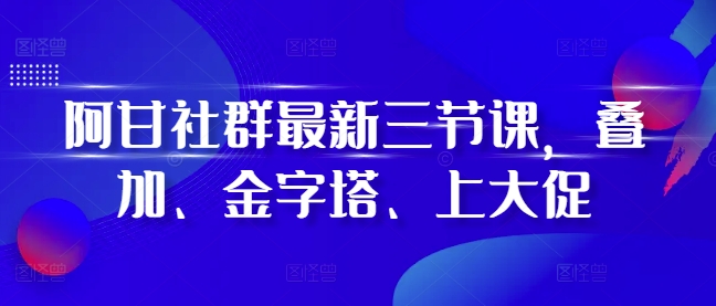 阿甘社群最新三节课，叠加、金字塔、上大促-创业资源库