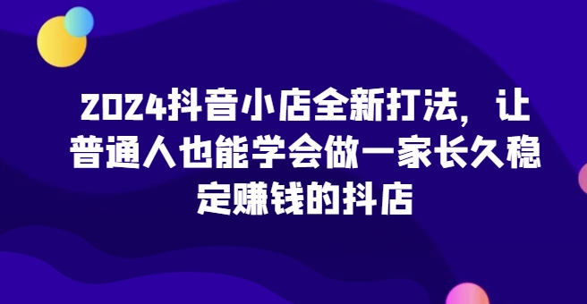 2024抖音小店全新打法，让普通人也能学会做一家长久稳定赚钱的抖店（更新）-创业资源库