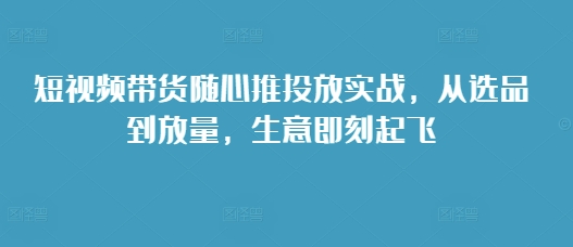 短视频带货随心推投放实战，从选品到放量，生意即刻起飞-创业资源库