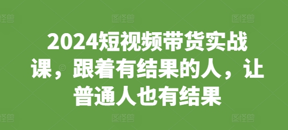 2024短视频带货实战课，跟着有结果的人，让普通人也有结果-创业资源库