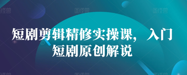 短剧剪辑精修实操课，入门短剧原创解说-创业资源库