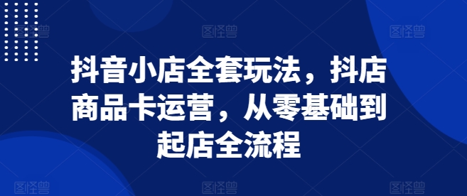 抖音小店全套玩法，抖店商品卡运营，从零基础到起店全流程-创业资源库