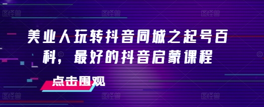 美业人玩转抖音同城之起号百科，最好的抖音启蒙课程-创业资源库