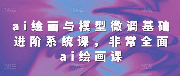 ai绘画与模型微调基础进阶系统课，非常全面ai绘画课(68节)-创业资源库