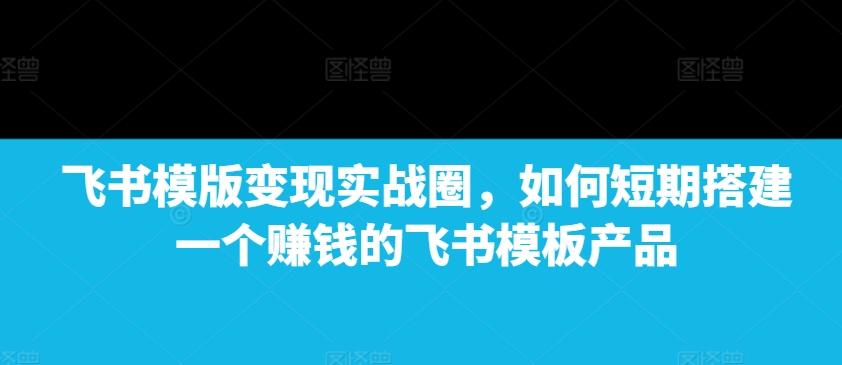 飞书模版变现实战圈，如何短期搭建一个赚钱的飞书模板产品-创业资源库