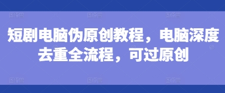 短剧电脑伪原创教程，电脑深度去重全流程，可过原创-创业资源库