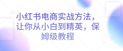 小红书电商实战方法，让你从小白到精英，保姆级教程-创业资源库