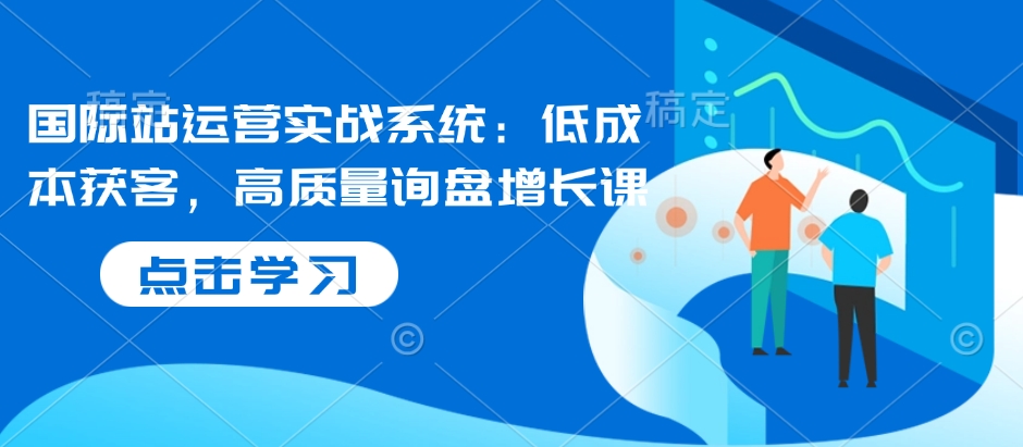 国际站运营实战系统：低成本获客，高质量询盘增长课-创业资源库