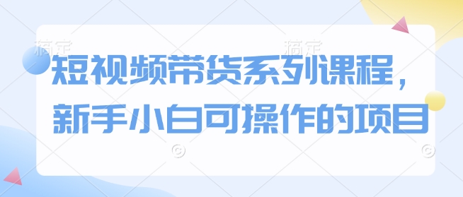 短视频带货系列课程，新手小白可操作的项目-创业资源库