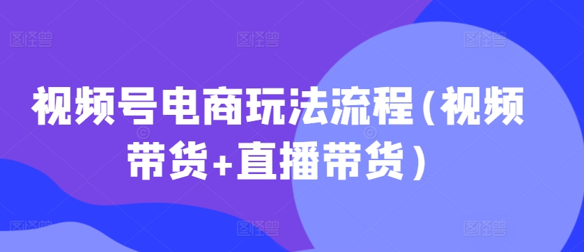 视频号电商玩法流程，视频带货+直播带货【更新2025年1月】-创业资源库