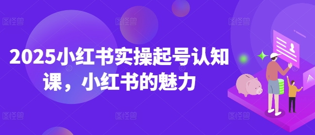 2025小红书实操起号认知课，小红书的魅力-创业资源库