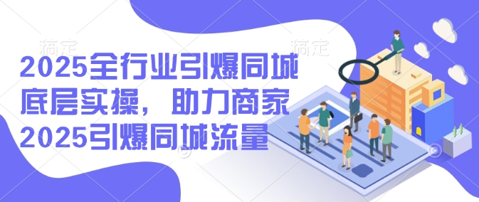 2025全行业引爆同城底层实操，助力商家2025引爆同城流量-创业资源库