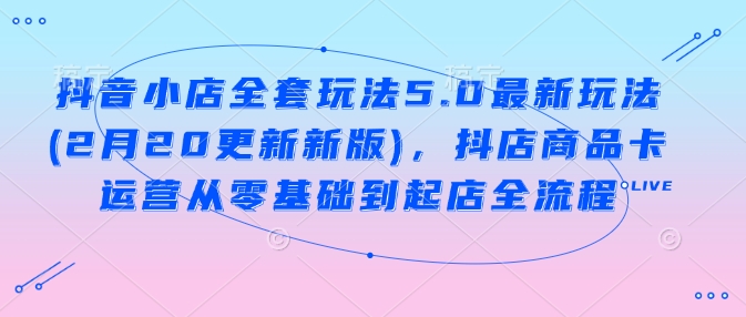 抖音小店全套玩法5.0最新玩法(2月20更新新版)，抖店商品卡运营从零基础到起店全流程-创业资源库