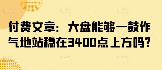 付费文章：大盘能够一鼓作气地站稳在3400点上方吗?-创业资源库