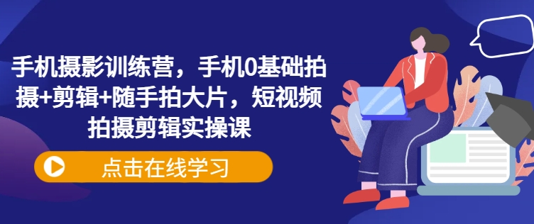 手机摄影训练营，手机0基础拍摄+剪辑+随手拍大片，短视频拍摄剪辑实操课-创业资源库