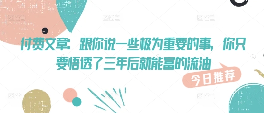 付费文章：跟你说一些极为重要的事，你只要悟透了 三年后 就能富的流油-创业资源库