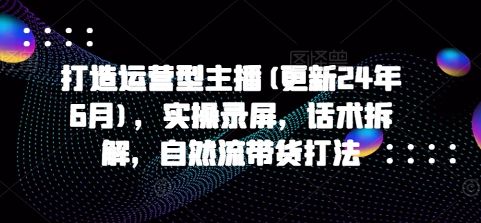 打造运营型主播(更新25年4月)，实操录屏，话术拆解，自然流带货打法-创业资源库