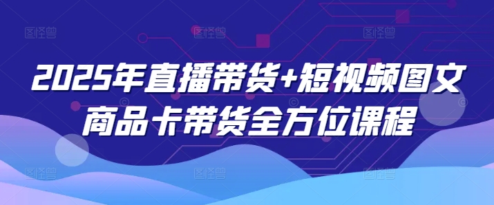 2025年直播带货+短视频图文商品卡带货全方位课程（更新4月）-创业资源库