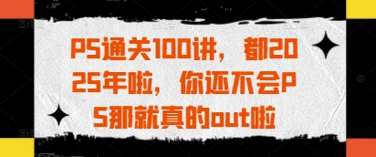 PS通关100讲，都2025年啦，你还不会PS那就真的out啦-创业资源库