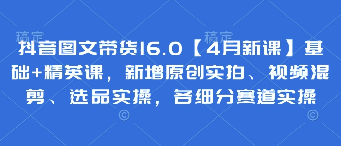 抖音图文带货16.0【4月新课】基础+精英课，新增原创实拍、视频混剪、选品实操，各细分赛道实操-创业资源库