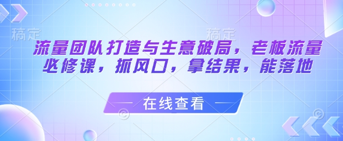 流量团队打造与生意破局，老板流量必修课，抓风口，拿结果，能落地-创业资源库