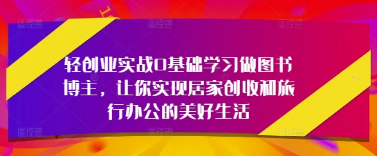 轻创业实战0基础学习做图书博主，让你实现居家创收和旅行办公的美好生活-创业资源库