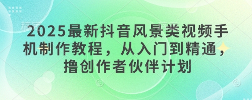 2025最新抖音风景类视频手机制作教程，从入门到精通，撸创作者伙伴计划-创业资源库